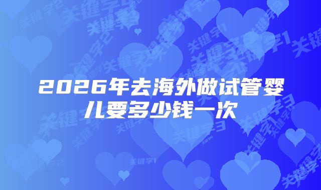 2026年去海外做试管婴儿要多少钱一次