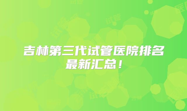 吉林第三代试管医院排名最新汇总！