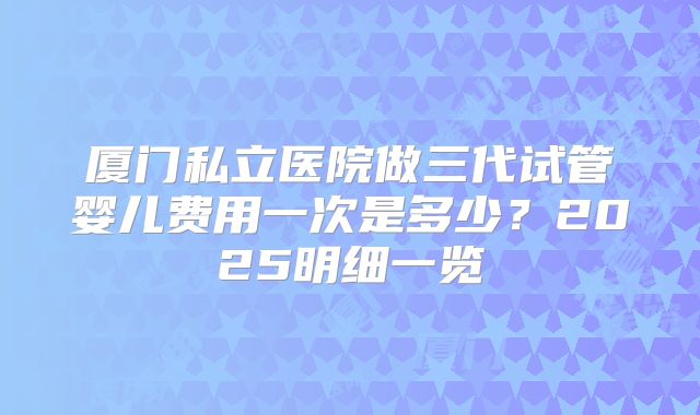 厦门私立医院做三代试管婴儿费用一次是多少?2025明细一览