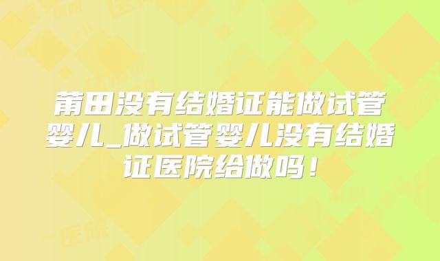 莆田没有结婚证能做试管婴儿_做试管婴儿没有结婚证医院给做吗！