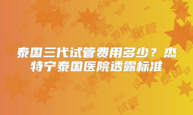 泰国三代试管费用多少？杰特宁泰国医院透露标准