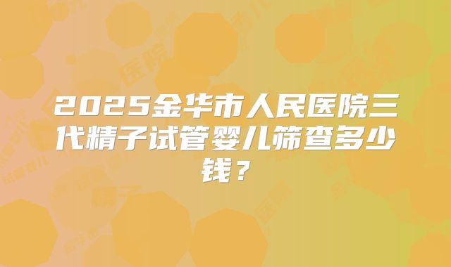 2025金华市人民医院三代精子试管婴儿筛查多少钱？