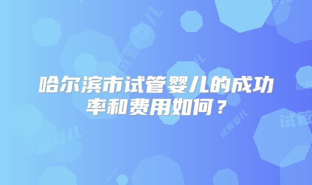 哈尔滨市试管婴儿的成功率和费用如何？