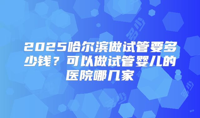 2025哈尔滨做试管要多少钱?可以做试管婴儿的医院哪几家
