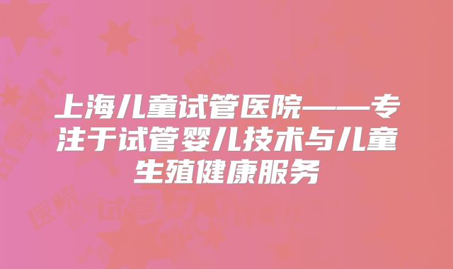 上海儿童试管医院——专注于试管婴儿技术与儿童生殖健康服务