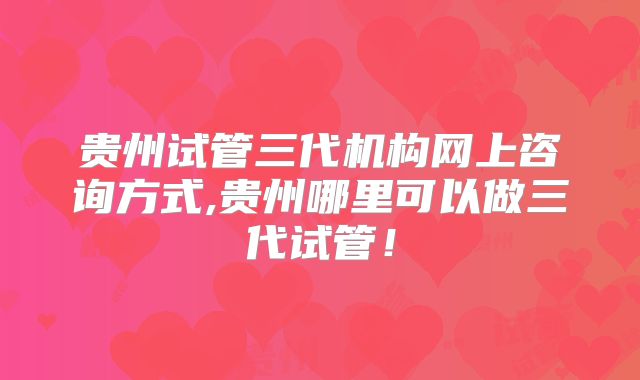 贵州试管三代机构网上咨询方式,贵州哪里可以做三代试管！