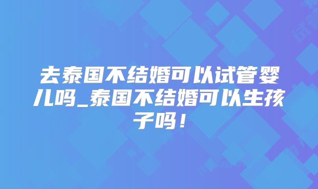 去泰国不结婚可以试管婴儿吗_泰国不结婚可以生孩子吗！