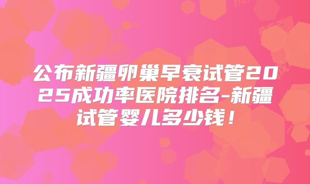公布新疆卵巢早衰试管2025成功率医院排名-新疆试管婴儿多少钱！