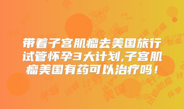 带着子宫肌瘤去美国旅行试管怀孕3大计划,子宫肌瘤美国有药可以治疗吗！