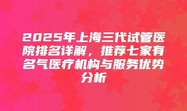 2025年上海三代试管医院排名详解,推荐七家有名气医疗机构与服务优势分析
