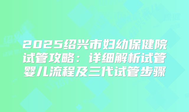 2025绍兴市妇幼保健院试管攻略：详细解析试管婴儿流程及三代试管步骤