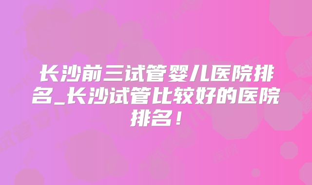 长沙前三试管婴儿医院排名_长沙试管比较好的医院排名!
