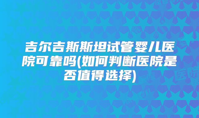 吉尔吉斯斯坦试管婴儿医院可靠吗(如何判断医院是否值得选择)