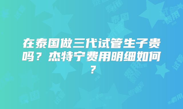 在泰国做三代试管生子贵吗？杰特宁费用明细如何？