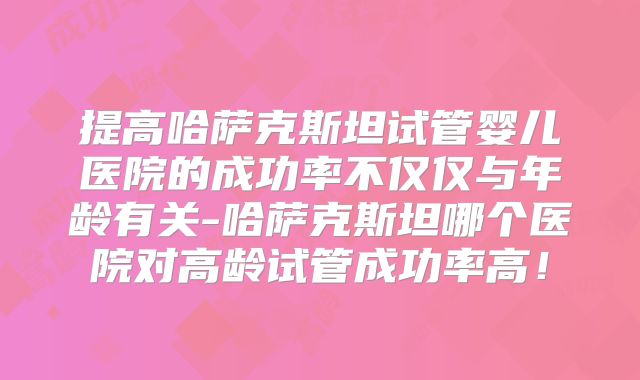 提高哈萨克斯坦试管婴儿医院的成功率不仅仅与年龄有关-哈萨克斯坦哪个医院对高龄试管成功率高！