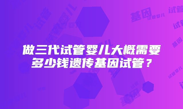 做三代试管婴儿大概需要多少钱遗传基因试管？