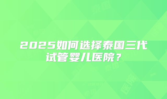 2025如何选择泰国三代试管婴儿医院？
