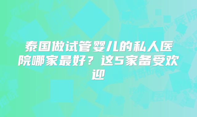 泰国做试管婴儿的私人医院哪家最好？这5家备受欢迎