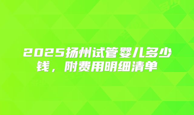 2025扬州试管婴儿多少钱，附费用明细清单
