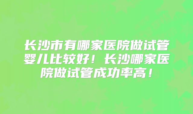 长沙市有哪家医院做试管婴儿比较好！长沙哪家医院做试管成功率高！