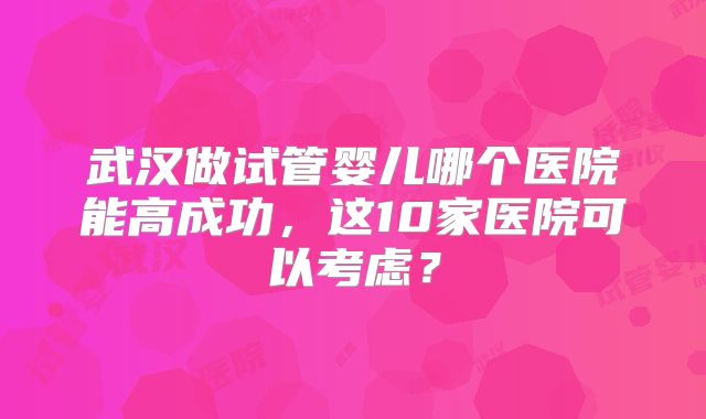 武汉做试管婴儿哪个医院能高成功,这10家医院可以考虑?