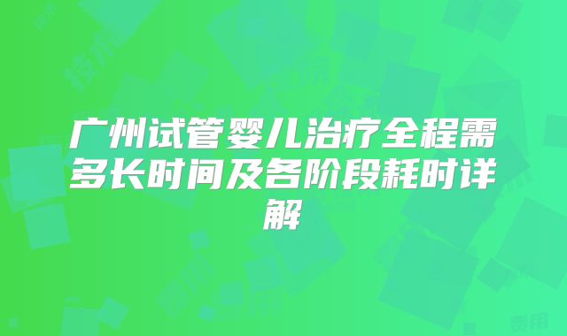 广州试管婴儿治疗全程需多长时间及各阶段耗时详解