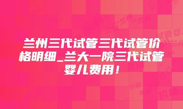 兰州三代试管三代试管价格明细_兰大一院三代试管婴儿费用!