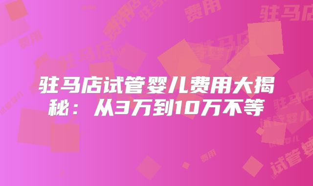 驻马店试管婴儿费用大揭秘：从3万到10万不等