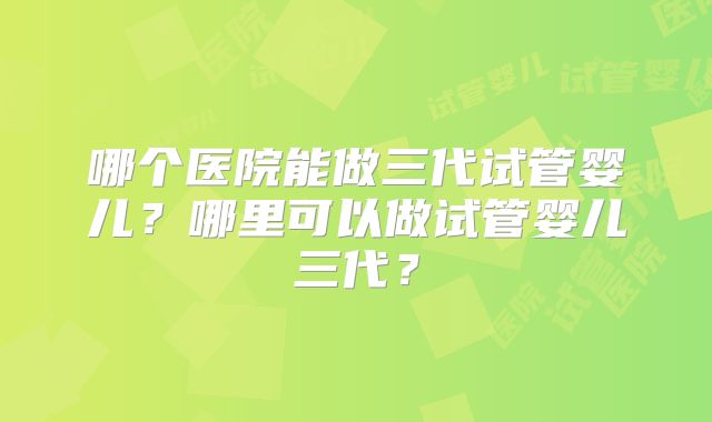 哪个医院能做三代试管婴儿？哪里可以做试管婴儿三代？
