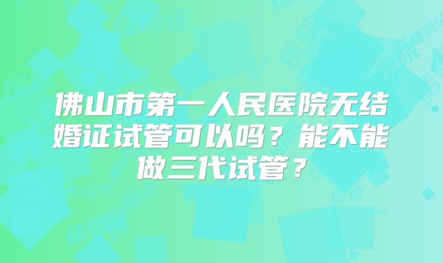 佛山市第一人民医院无结婚证试管可以吗?能不能做三代试管?