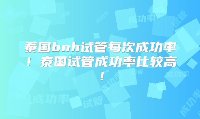泰国bnh试管每次成功率!泰国试管成功率比较高!