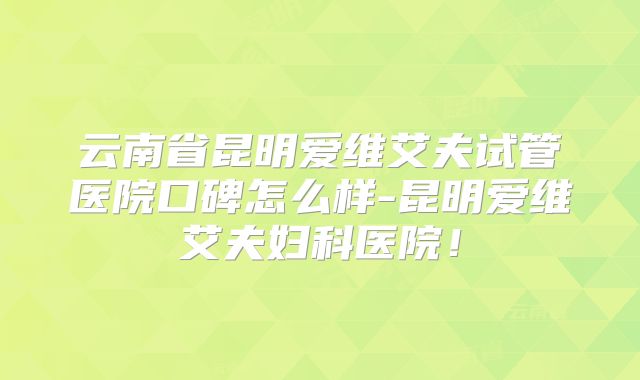 云南省昆明爱维艾夫试管医院口碑怎么样-昆明爱维艾夫妇科医院！