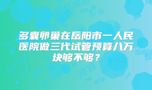 多囊卵巢在岳阳市一人民医院做三代试管预算八万块够不够？