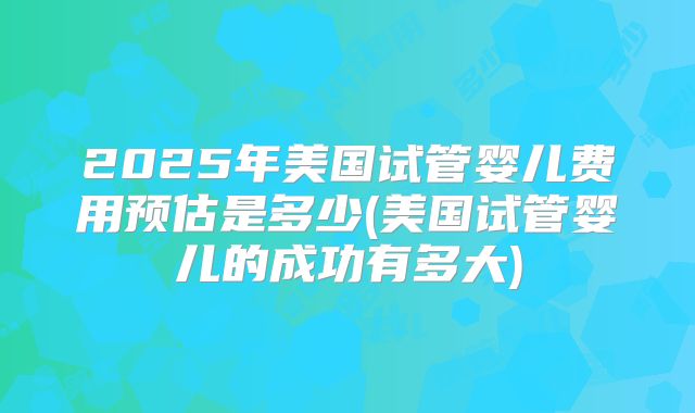 2025年美国试管婴儿费用预估是多少(美国试管婴儿的成功有多大)
