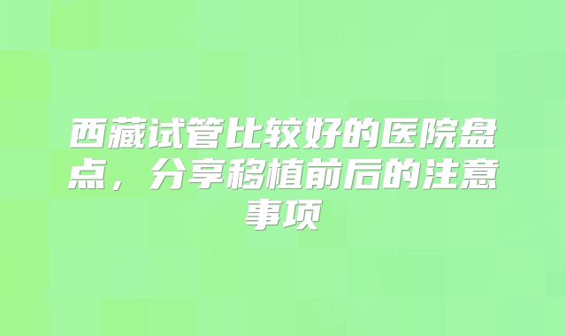 西藏试管比较好的医院盘点，分享移植前后的注意事项