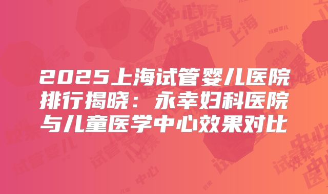 2025上海试管婴儿医院排行揭晓:永幸妇科医院与儿童医学中心效果对比