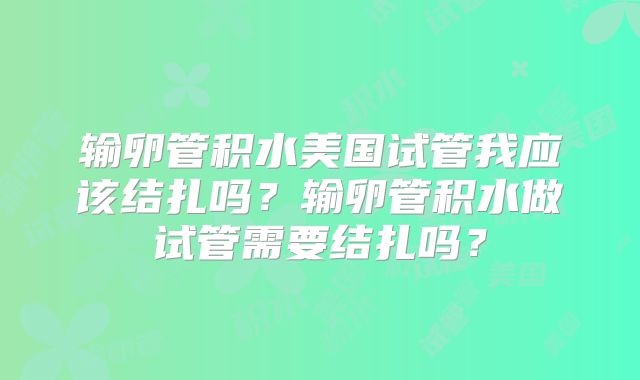 输卵管积水美国试管我应该结扎吗？输卵管积水做试管需要结扎吗？