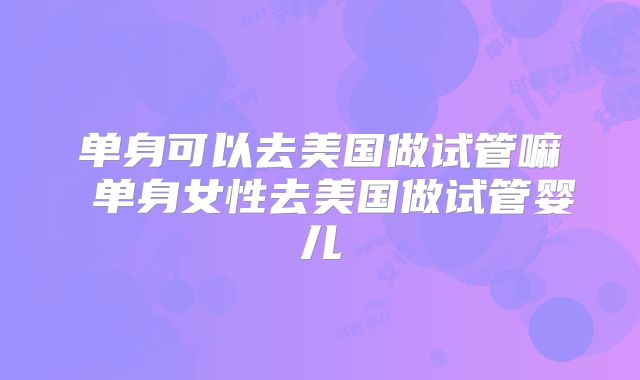单身可以去美国做试管嘛 单身女性去美国做试管婴儿