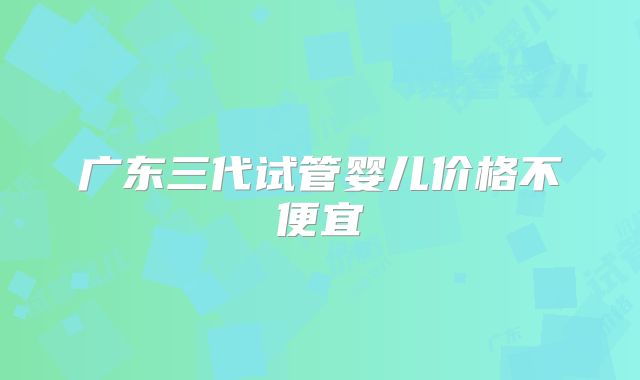 广东三代试管婴儿价格不便宜
