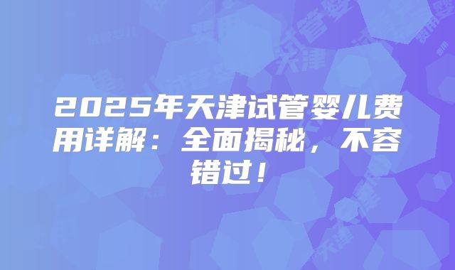 2025年天津试管婴儿费用详解：全面揭秘，不容错过！