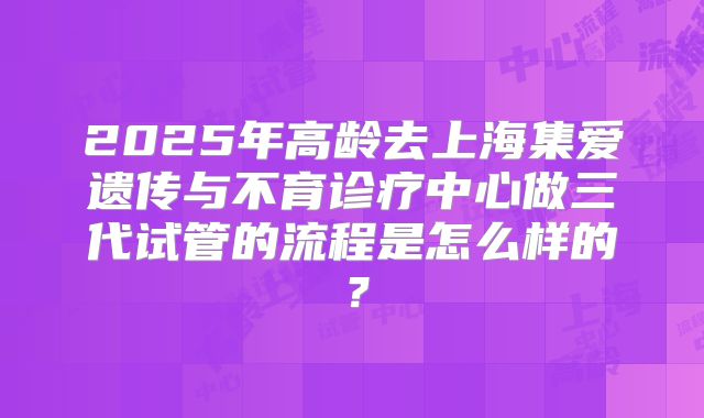 2025年高龄去上海集爱遗传与不育诊疗中心做三代试管的流程是怎么样的？