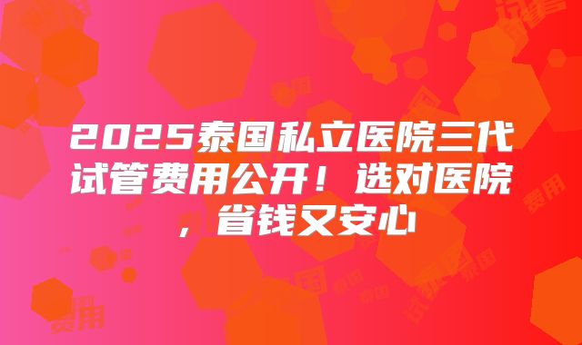 2025泰国私立医院三代试管费用公开！选对医院，省钱又安心