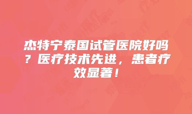 杰特宁泰国试管医院好吗？医疗技术先进，患者疗效显著！