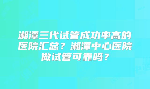 湘潭三代试管成功率高的医院汇总？湘潭中心医院做试管可靠吗？