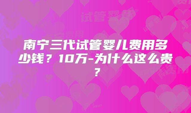 南宁三代试管婴儿费用多少钱？10万-为什么这么贵？