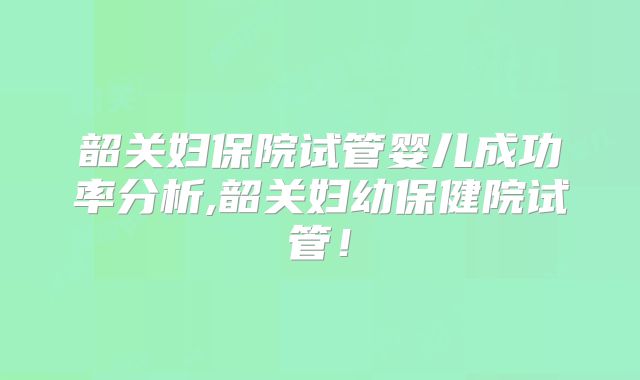 韶关妇保院试管婴儿成功率分析,韶关妇幼保健院试管!