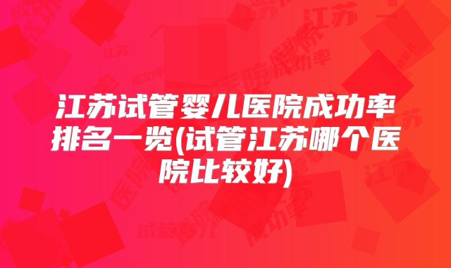 江苏试管婴儿医院成功率排名一览(试管江苏哪个医院比较好)