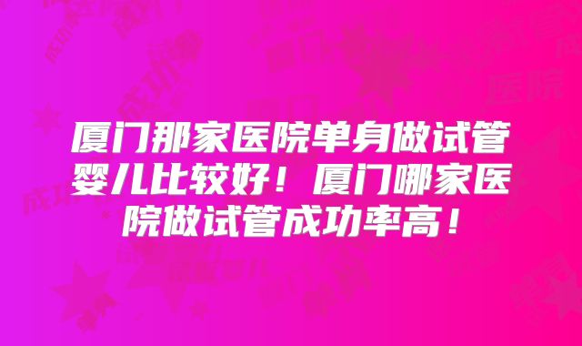 厦门那家医院单身做试管婴儿比较好!厦门哪家医院做试管成功率高!