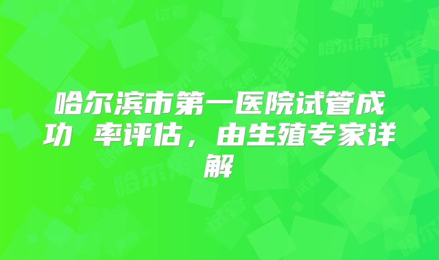 哈尔滨市第一医院试管成功 率评估,由生殖专家详解