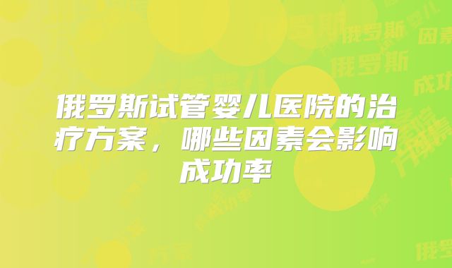 俄罗斯试管婴儿医院的治疗方案,哪些因素会影响成功率